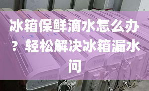 冰箱保鮮滴水怎么辦？輕松解決冰箱漏水問