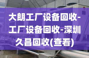 大朗工廠設(shè)備回收-工廠設(shè)備回收-深圳久昌回收(查看)