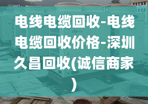 電線電纜回收-電線電纜回收價(jià)格-深圳久昌回收(誠(chéng)信商家)