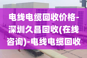 電線電纜回收價(jià)格-深圳久昌回收(在線咨詢(xún))-電線電纜回收