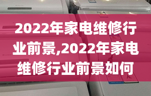 2022年家電維修行業(yè)前景,2022年家電維修行業(yè)前景如何