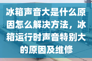 冰箱聲音大是什么原因怎么解決方法，冰箱運(yùn)行時(shí)聲音特別大的原因及維修