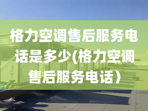 格力空調(diào)售后服務(wù)電話是多少(格力空調(diào)售后服務(wù)電話）