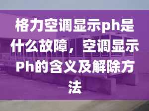 格力空調(diào)顯示ph是什么故障，空調(diào)顯示Ph的含義及解除方法