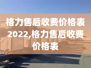 格力售后收費(fèi)價格表2022,格力售后收費(fèi)價格表