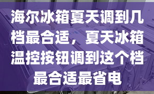 海爾冰箱夏天調(diào)到幾檔最合適，夏天冰箱溫控按鈕調(diào)到這個(gè)檔最合適最省電