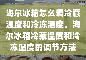 海爾冰箱怎么調(diào)冷藏溫度和冷凍溫度，海爾冰箱冷藏溫度和冷凍溫度的調(diào)節(jié)方法