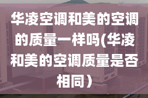 華凌空調(diào)和美的空調(diào)的質(zhì)量一樣嗎(華凌和美的空調(diào)質(zhì)量是否相同）