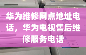 華為維修網(wǎng)點(diǎn)地址電話，華為電視售后維修服務(wù)電話