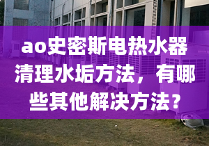 ao史密斯電熱水器清理水垢方法，有哪些其他解決方法？