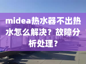 midea熱水器不出熱水怎么解決？故障分析處理？