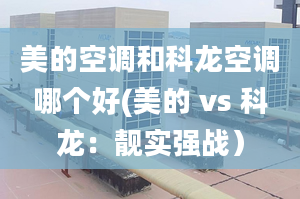 美的空調(diào)和科龍空調(diào)哪個(gè)好(美的 vs 科龍：靚實(shí)強(qiáng)戰(zhàn)）