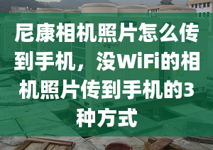 尼康相機照片怎么傳到手機，沒WiFi的相機照片傳到手機的3種方式