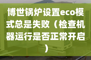 博世鍋爐設(shè)置eco模式總是失敗（檢查機(jī)器運(yùn)行是否正常開啟）