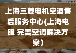 上海三菱電機空調(diào)售后服務中心(上海電服 完美空調(diào)解決方案）