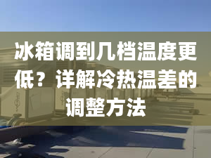 冰箱調(diào)到幾檔溫度更低？詳解冷熱溫差的調(diào)整方法