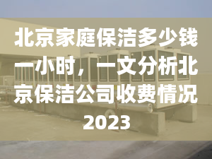 北京家庭保潔多少錢一小時(shí)，一文分析北京保潔公司收費(fèi)情況2023