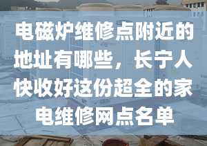 電磁爐維修點(diǎn)附近的地址有哪些，長(zhǎng)寧人快收好這份超全的家電維修網(wǎng)點(diǎn)名單