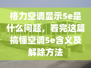 格力空調(diào)顯示5e是什么問題，看完這篇搞懂空調(diào)5e含義及解除方法