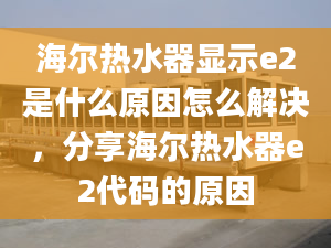 海爾熱水器顯示e2是什么原因怎么解決，分享海爾熱水器e2代碼的原因