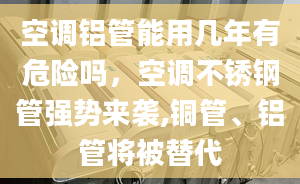 空調(diào)鋁管能用幾年有危險嗎，空調(diào)不銹鋼管強勢來襲,銅管、鋁管將被替代