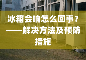 冰箱會(huì)響怎么回事？——解決方法及預(yù)防措施