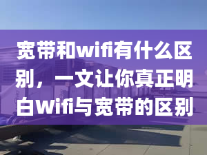 寬帶和wifi有什么區(qū)別，一文讓你真正明白Wifi與寬帶的區(qū)別