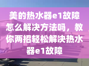 美的熱水器e1故障怎么解決方法嗎，教你兩招輕松解決熱水器e1故障