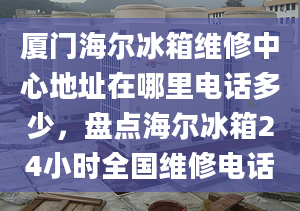 廈門海爾冰箱維修中心地址在哪里電話多少，盤點海爾冰箱24小時全國維修電話