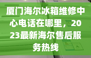 廈門海爾冰箱維修中心電話在哪里，2023最新海爾售后服務熱線