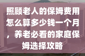 照顧老人的保姆費用怎么算多少錢一個月，養(yǎng)老必看的家庭保姆選擇攻略