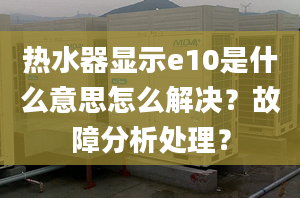 熱水器顯示e10是什么意思怎么解決？故障分析處理？