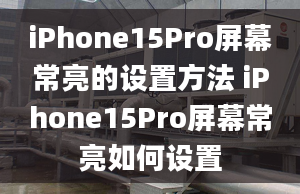 iPhone15Pro屏幕常亮的設(shè)置方法 iPhone15Pro屏幕常亮如何設(shè)置