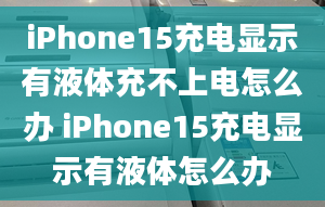 iPhone15充電顯示有液體充不上電怎么辦 iPhone15充電顯示有液體怎么辦