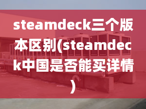 steamdeck三個版本區(qū)別(steamdeck中國是否能買詳情)