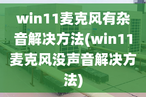 win11麥克風有雜音解決方法(win11麥克風沒聲音解決方法)