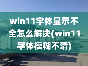 win11字體顯示不全怎么解決(win11字體模糊不清)