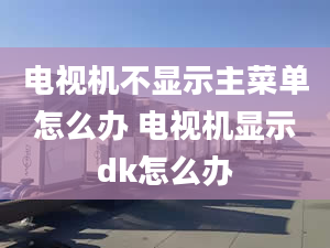 電視機(jī)不顯示主菜單怎么辦 電視機(jī)顯示dk怎么辦