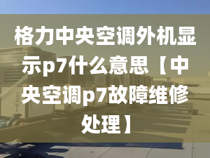 格力中央空調(diào)外機(jī)顯示p7什么意思【中央空調(diào)p7故障維修處理】