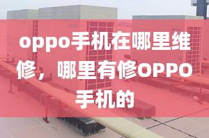 oppo手機(jī)在哪里維修，哪里有修OPPO手機(jī)的