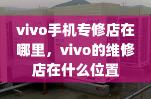 vivo手機(jī)專修店在哪里，vivo的維修店在什么位置