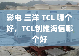 彩電 三洋 TCL 哪個好，TCL創(chuàng)維海信哪個好