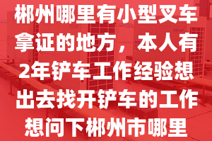 郴州哪里有小型叉車拿證的地方，本人有2年鏟車工作經(jīng)驗想出去找開鏟車的工作想問下郴州市哪里