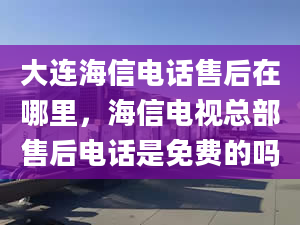 大連海信電話售后在哪里，海信電視總部售后電話是免費(fèi)的嗎