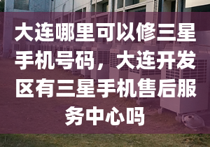 大連哪里可以修三星手機(jī)號碼，大連開發(fā)區(qū)有三星手機(jī)售后服務(wù)中心嗎