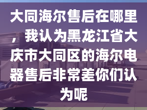 大同海爾售后在哪里，我認(rèn)為黑龍江省大慶市大同區(qū)的海爾電器售后非常差你們認(rèn)為呢