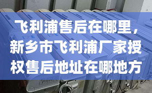 飛利浦售后在哪里，新鄉(xiāng)市飛利浦廠家授權(quán)售后地址在哪地方