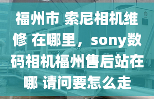 福州市 索尼相機(jī)維修 在哪里，sony數(shù)碼相機(jī)福州售后站在哪 請(qǐng)問(wèn)要怎么走