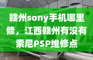 贛州sony手機(jī)哪里修，江西贛州有沒有索尼PSP維修點(diǎn)