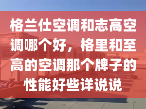 格蘭仕空調(diào)和志高空調(diào)哪個(gè)好，格里和至高的空調(diào)那個(gè)牌子的性能好些詳說說